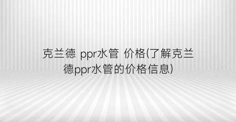 克兰德 ppr水管 价格(了解克兰德ppr水管的价格信息)